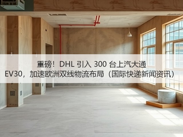 重磅!DHL 引入 300 台上汽大通 EV30,加速欧洲双线物流布局(国际快递新闻资讯)(图2) 重磅!DHL 引入 300 台上汽大通 EV30,加速欧洲双线物流布局(国际快递新闻资讯)(图2)