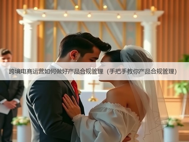 跨境电商运营如何做好产品合规管理（手把手教你产品合规管理）(图1)