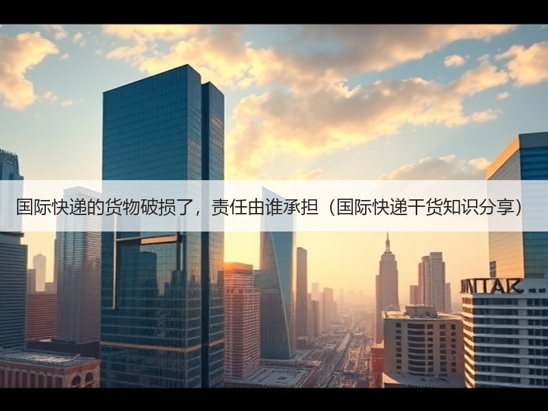 国际快递的货物破损了，责任由谁承担（国际快递干货知识分享）