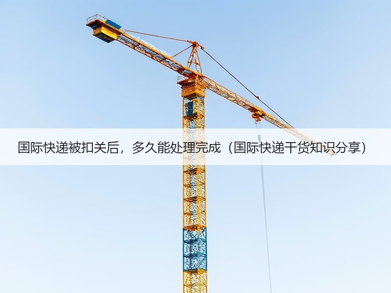国际快递被扣关后，多久能处理完成（国际快递干货知识分享）