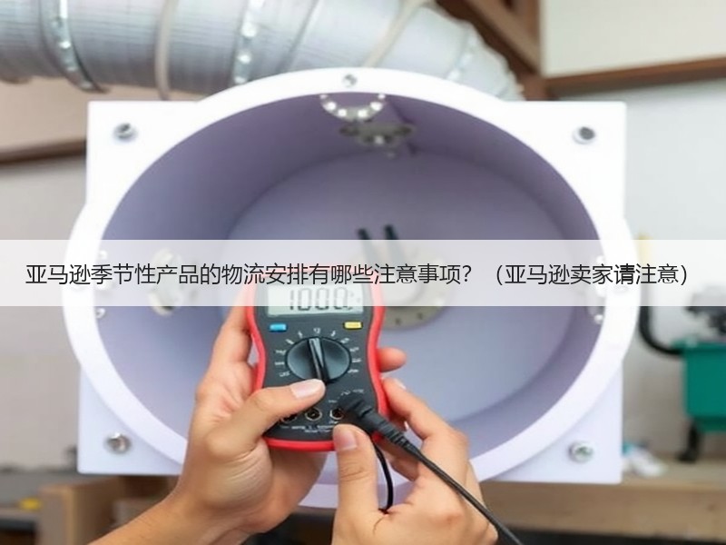 亚马逊季节性产品的物流安排有哪些注意事项？（亚马逊卖家请注意）