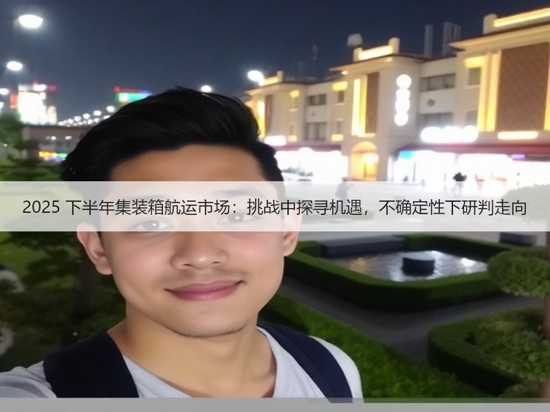 2025 下半年集装箱航运市场:挑战中探寻机遇,不确定性下研判走向 2025 下半年集装箱航运市场:挑战中探寻机遇,不确定性下研判走向