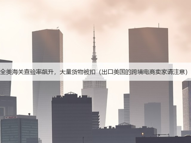 全美海关查验率飙升，大量货物被扣（出口美国的跨境电商卖家请注意）(图1)