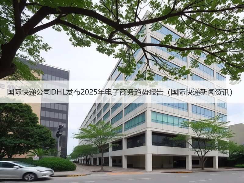 国际快递公司DHL发布2025年电子商务趋势报告(国际快递新闻资讯) 国际快递公司DHL发布2025年电子商务趋势报告(国际快递新闻资讯)