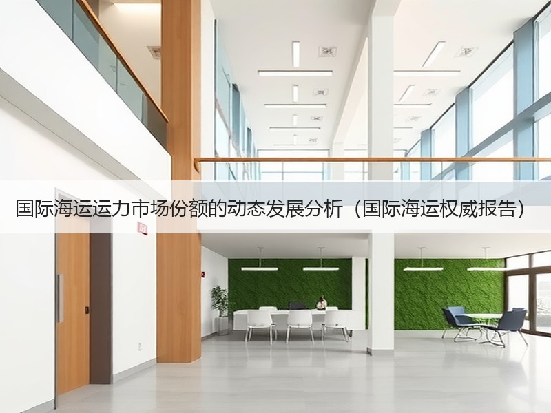 国际海运运力市场份额的动态发展分析（国际海运权威报告）