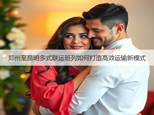 郑州至昆明多式联运班列如何打造高效运输新模式(图2) 郑州至昆明多式联运班列如何打造高效运输新模式(图2)