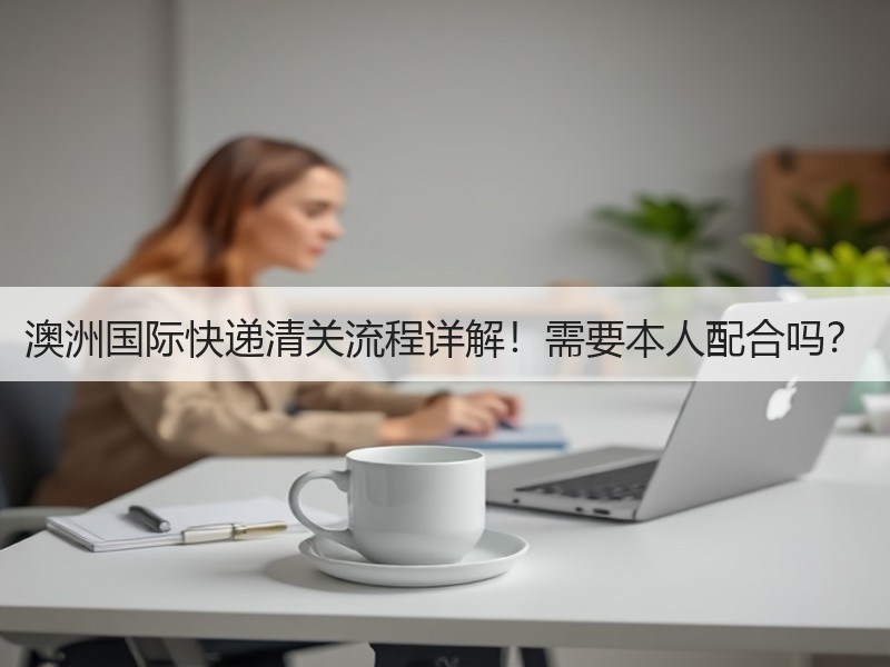澳洲国际快递清关流程详解！需要本人配合吗？