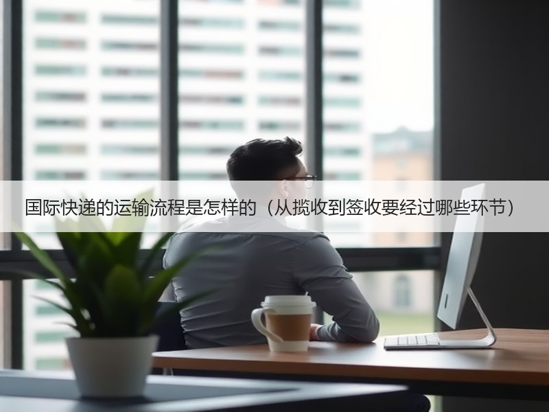国际快递的运输流程是怎样的（从揽收到签收要经过哪些环节）