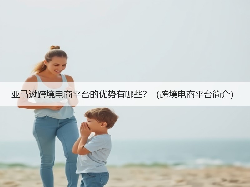 亚马逊跨境电商平台的优势有哪些?(跨境电商平台简介) 亚马逊跨境电商平台的优势有哪些?(跨境电商平台简介)