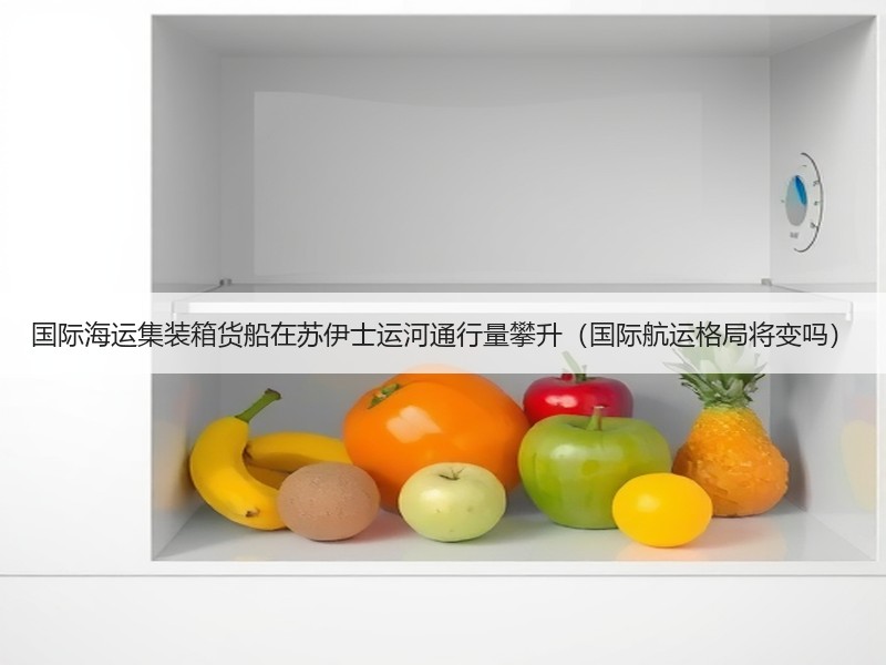 国际海运集装箱货船在苏伊士运河通行量攀升(国际航运格局将变吗) 国际海运集装箱货船在苏伊士运河通行量攀升(国际航运格局将变吗)