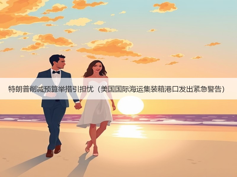 特朗普削减预算举措引担忧(美国国际海运集装箱港口发出紧急警告) 特朗普削减预算举措引担忧(美国国际海运集装箱港口发出紧急警告)