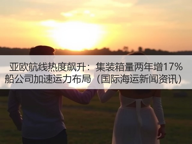 亚欧航线热度飙升：集装箱量两年增17% 船公司加速运力布局（国际海运新闻资讯）(图1)