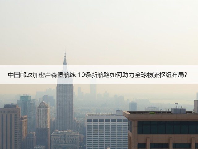 中国邮政加密卢森堡航线 10条新航路如何助力全球物流枢纽布局？(图1)