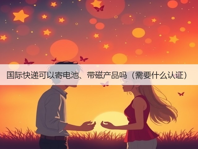 国际快递可以寄电池、带磁产品吗(需要什么认证)(图3) 国际快递可以寄电池、带磁产品吗(需要什么认证)(图3)