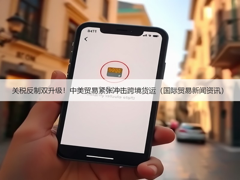 关税反制双升级!中美贸易紧张冲击跨境货运(国际贸易新闻资讯) 关税反制双升级!中美贸易紧张冲击跨境货运(国际贸易新闻资讯)