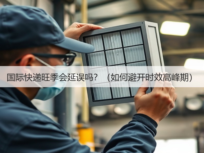 国际快递旺季会延误吗？（如何避开时效高峰期）