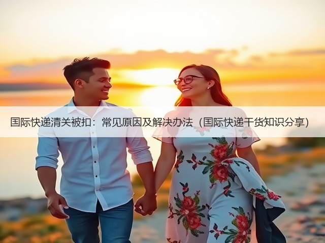 国际快递清关被扣:常见原因及解决办法(国际快递干货知识分享)(图2) 国际快递清关被扣:常见原因及解决办法(国际快递干货知识分享)(图2)