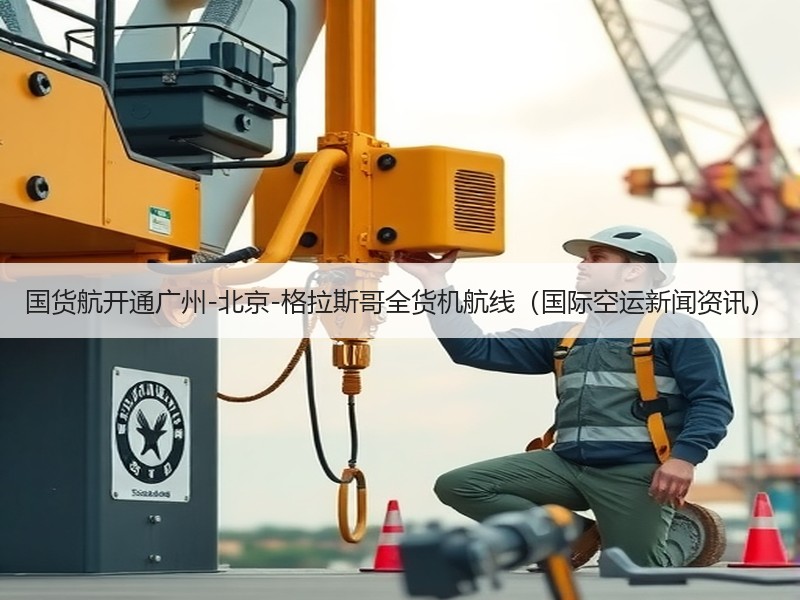 国货航开通广州-北京-格拉斯哥全货机航线（国际空运新闻资讯）