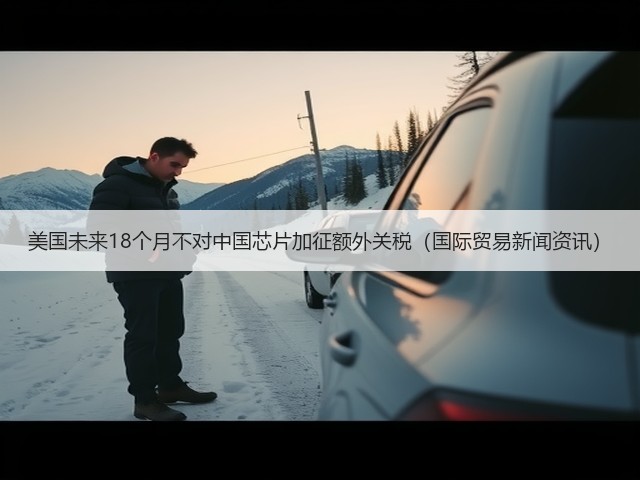 美国未来18个月不对中国芯片加征额外关税(国际贸易新闻资讯)(图2) 美国未来18个月不对中国芯片加征额外关税(国际贸易新闻资讯)(图2)