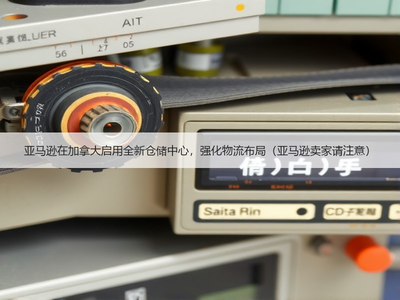 亚马逊在加拿大启用全新仓储中心，强化物流布局（亚马逊卖家请注意）