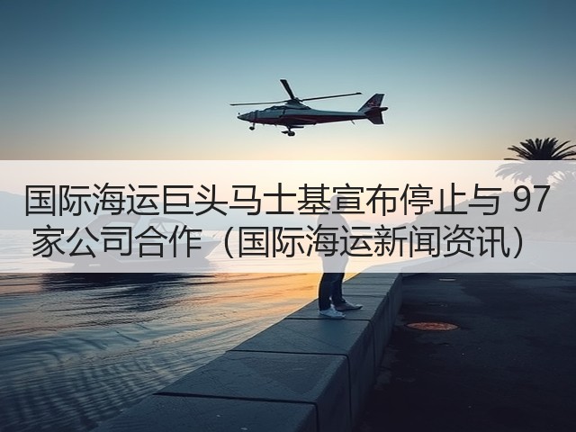 国际海运巨头马士基宣布停止与 97 家公司合作（国际海运新闻资讯）(图2)
