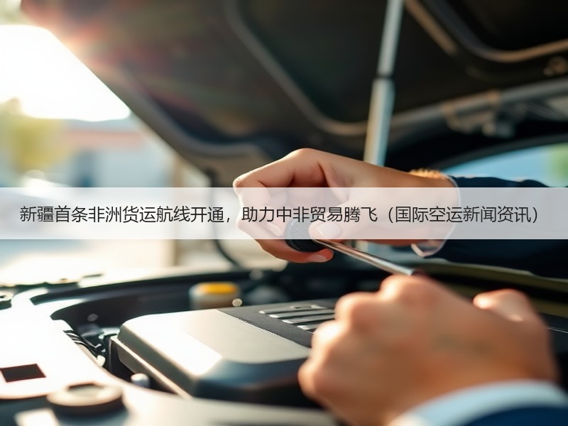 新疆首条非洲货运航线开通,助力中非贸易腾飞(国际空运新闻资讯) 新疆首条非洲货运航线开通,助力中非贸易腾飞(国际空运新闻资讯)