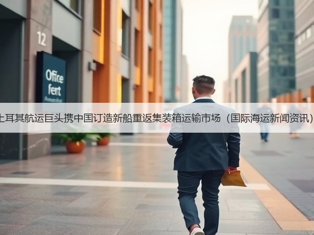 土耳其航运巨头携中国订造新船重返集装箱运输市场(国际海运新闻资讯)(图1) 土耳其航运巨头携中国订造新船重返集装箱运输市场(国际海运新闻资讯)(图1)