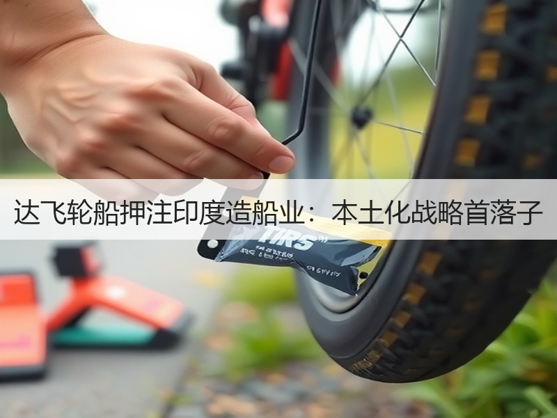 达飞轮船押注印度造船业:本土化战略首落子 达飞轮船押注印度造船业:本土化战略首落子