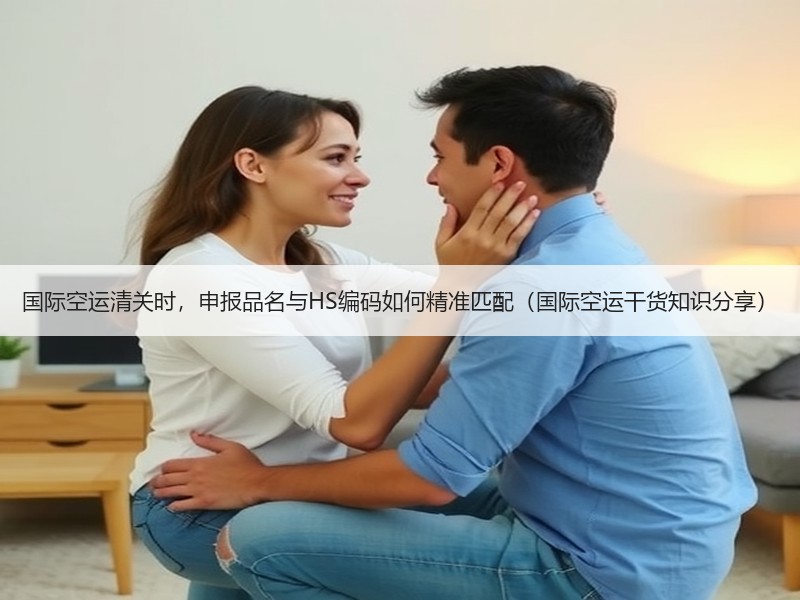 国际空运清关时，申报品名与HS编码如何精准匹配（国际空运干货知识分享）