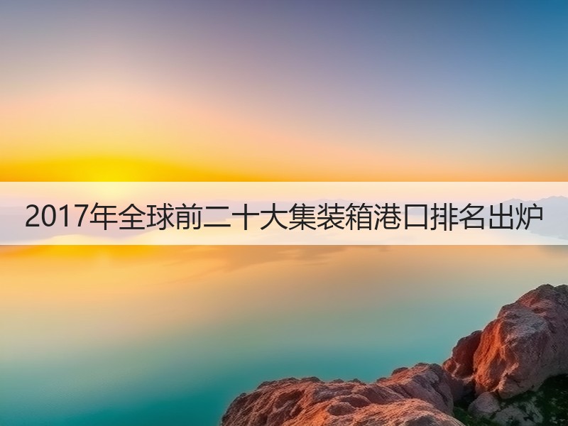 2017年全球前二十大集装箱港口排名出炉 2017年全球前二十大集装箱港口排名出炉