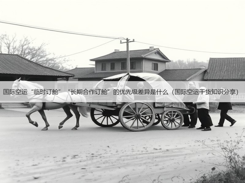 国际空运“临时订舱”“长期合作订舱”的优先级差异是什么（国际空运干货知识分享）