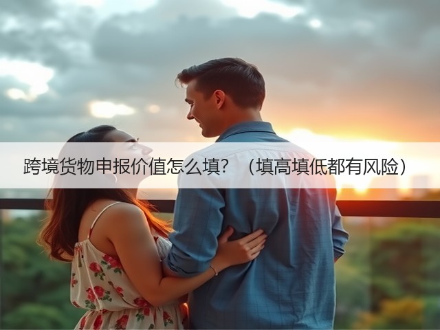 跨境货物申报价值怎么填?(填高填低都有风险)(图1) 跨境货物申报价值怎么填?(填高填低都有风险)(图1)