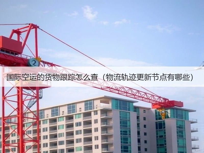 国际空运的货物跟踪怎么查（物流轨迹更新节点有哪些）