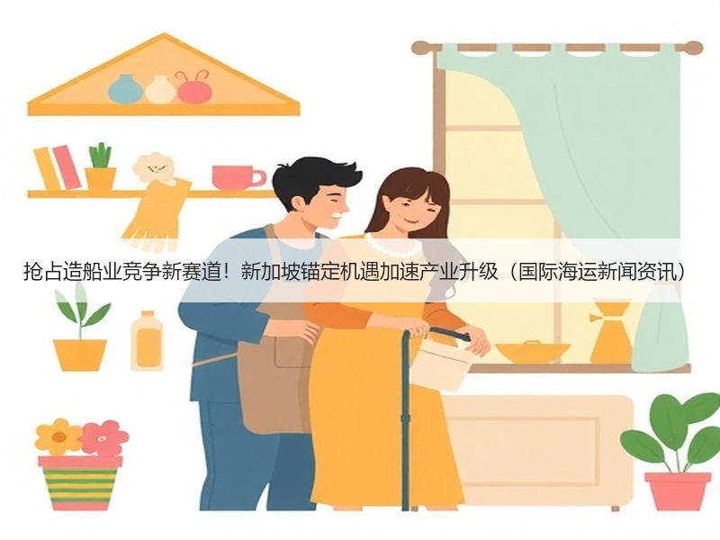 抢占造船业竞争新赛道!新加坡锚定机遇加速产业升级(国际海运新闻资讯) 抢占造船业竞争新赛道!新加坡锚定机遇加速产业升级(国际海运新闻资讯)
