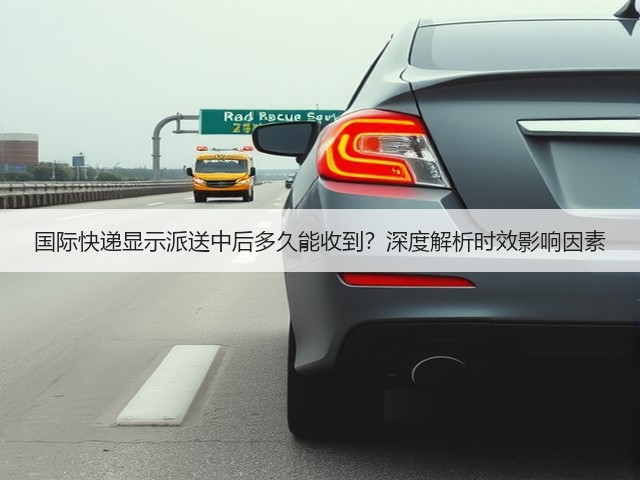 国际快递显示派送中后多久能收到？深度解析时效影响因素(图1)