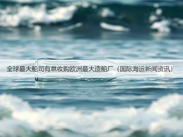全球最大船司有意收购欧洲最大造船厂(国际海运新闻资讯)(图3) 全球最大船司有意收购欧洲最大造船厂(国际海运新闻资讯)(图3)