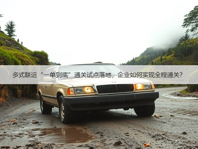 多式联运“一单到底”通关试点落地，企业如何实现全程通关？(图1)