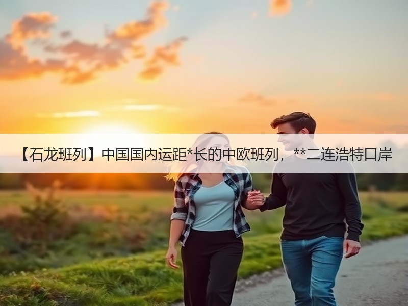 【石龙班列】中国国内运距*长的中欧班列,**二连浩特口岸 【石龙班列】中国国内运距*长的中欧班列,**二连浩特口岸
