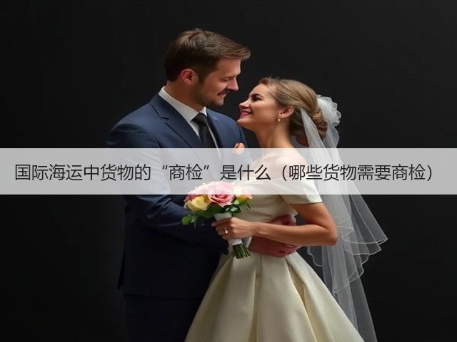 国际海运中货物的“商检”是什么(哪些货物需要商检)(图2) 国际海运中货物的“商检”是什么(哪些货物需要商检)(图2)