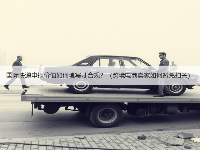 国际快递申报价值如何填写才合规?(跨境电商卖家如何避免扣关)(图1) 国际快递申报价值如何填写才合规?(跨境电商卖家如何避免扣关)(图1)