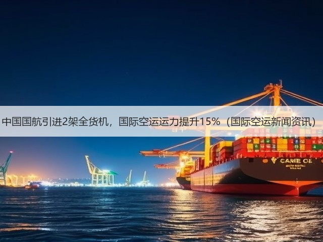 中国国航引进2架全货机,国际空运运力提升15%(国际空运新闻资讯)(图1) 中国国航引进2架全货机,国际空运运力提升15%(国际空运新闻资讯)(图1)